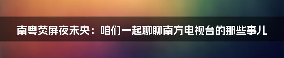 南粤荧屏夜未央：咱们一起聊聊南方电视台的那些事儿