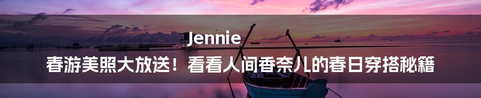 Jennie 春游美照大放送!看看人间香奈儿的春日穿搭秘籍