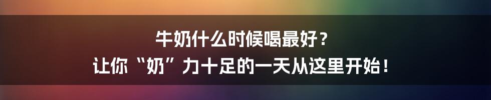 牛奶什么时候喝最好? 让你“奶”力十足的一天从这里开始!