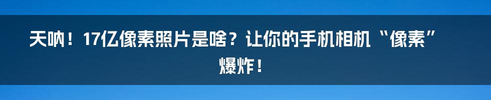 天呐!17亿像素照片是啥?让你的手机相机“像素”爆炸!