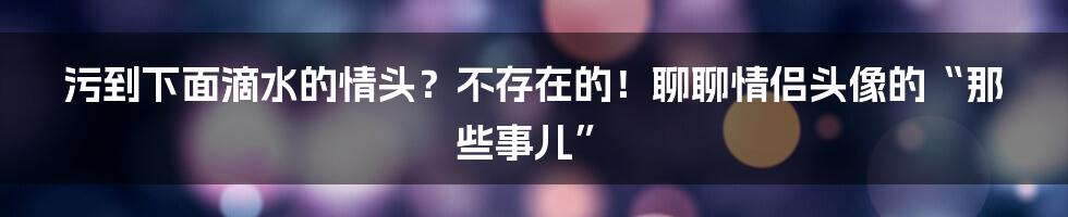 污到下面滴水的情头?不存在的!聊聊情侣头像的“那些事儿”