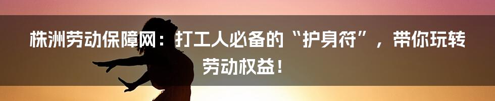 株洲劳动保障网:打工人必备的“护身符”,带你玩转劳动权益!