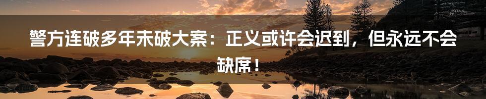 警方连破多年未破大案:正义或许会迟到,但永远不会缺席!