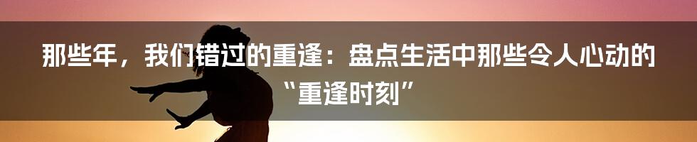 那些年，我们错过的重逢：盘点生活中那些令人心动的“重逢时刻”