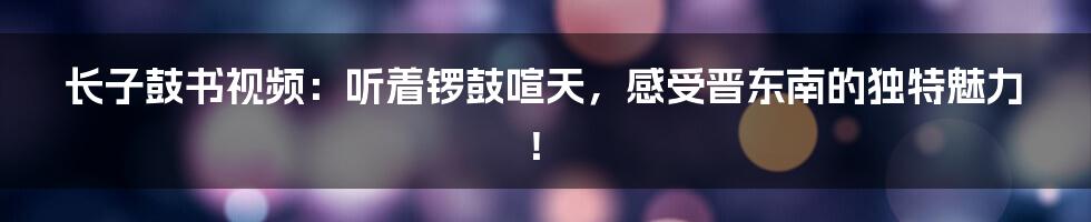 长子鼓书视频:听着锣鼓喧天,感受晋东南的独特魅力!