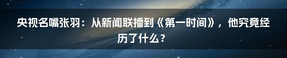 央视名嘴张羽:从新闻联播到《第一时间》,他究竟经历了什么?