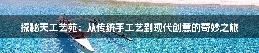 探秘天工艺苑:从传统手工艺到现代创意的奇妙之旅