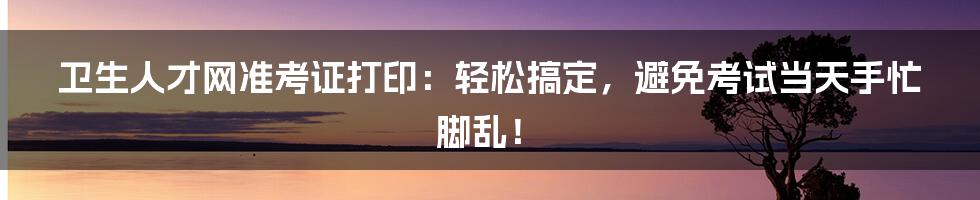 卫生人才网准考证打印:轻松搞定,避免考试当天手忙脚乱!