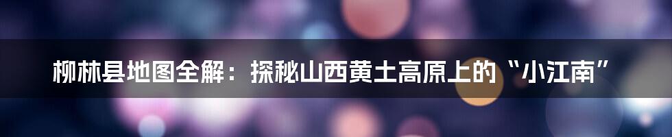 柳林县地图全解：探秘山西黄土高原上的“小江南”