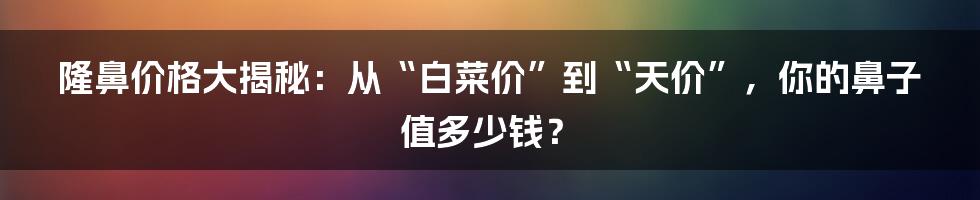 隆鼻价格大揭秘:从“白菜价”到“天价”,你的鼻子值多少钱?
