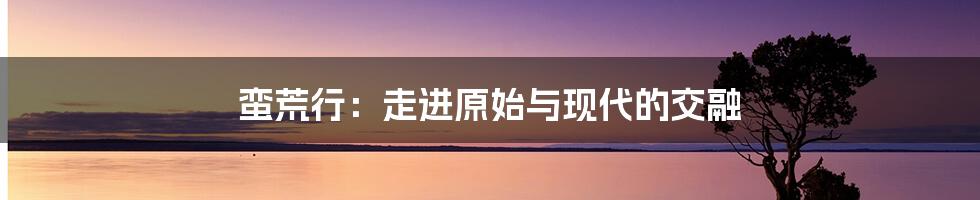 蛮荒行：走进原始与现代的交融