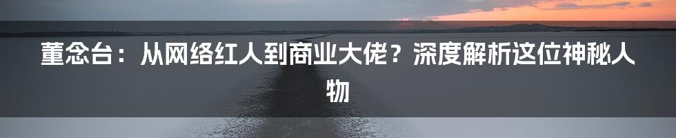董念台:从网络红人到商业大佬?深度解析这位神秘人物