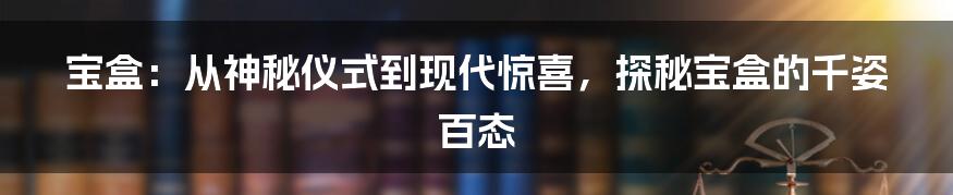 宝盒:从神秘仪式到现代惊喜,探秘宝盒的千姿百态