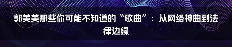 郭美美那些你可能不知道的“歌曲”:从网络神曲到法律边缘