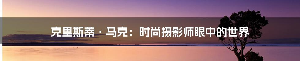克里斯蒂·马克:时尚摄影师眼中的世界