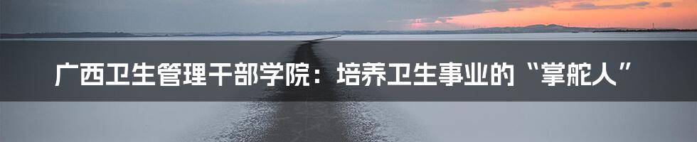 广西卫生管理干部学院:培养卫生事业的“掌舵人”