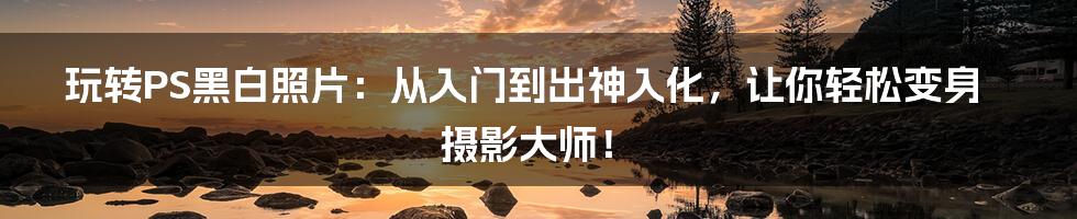 玩转PS黑白照片:从入门到出神入化,让你轻松变身摄影大师!
