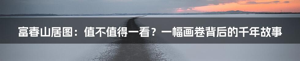 富春山居图:值不值得一看?一幅画卷背后的千年故事