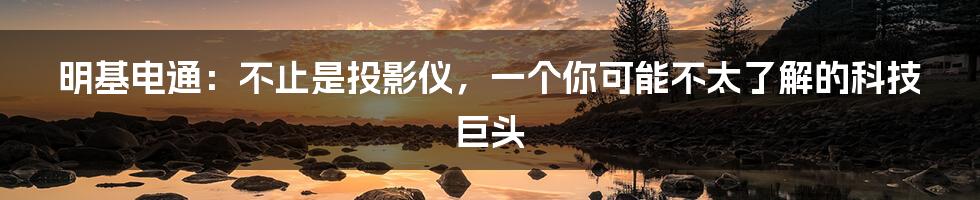 明基电通:不止是投影仪,一个你可能不太了解的科技巨头