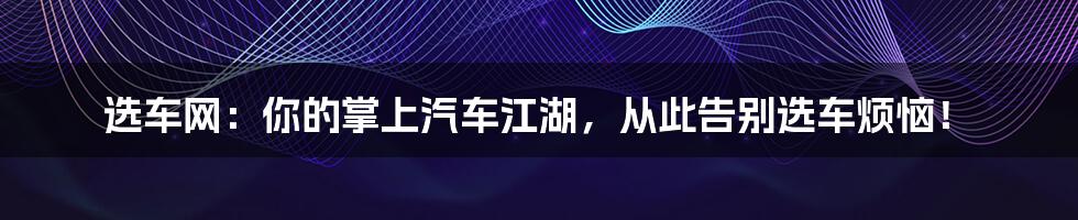 选车网:你的掌上汽车江湖,从此告别选车烦恼!
