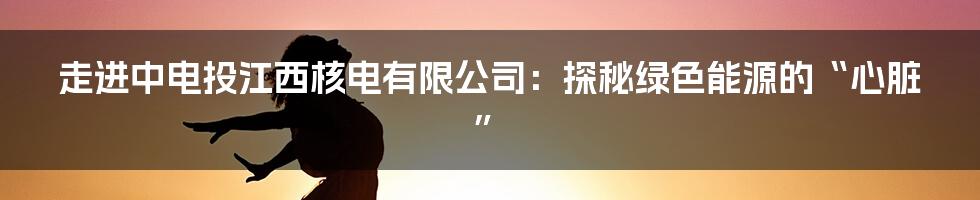 走进中电投江西核电有限公司:探秘绿色能源的“心脏”