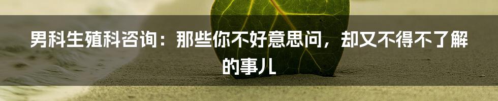 男科生殖科咨询:那些你不好意思问,却又不得不了解的事儿