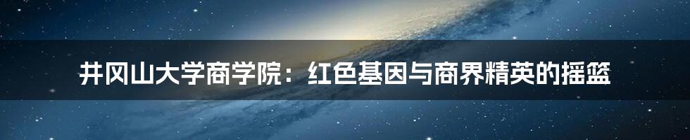 井冈山大学商学院:红色基因与商界精英的摇篮