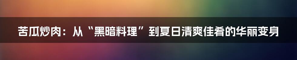 苦瓜炒肉:从“黑暗料理”到夏日清爽佳肴的华丽变身