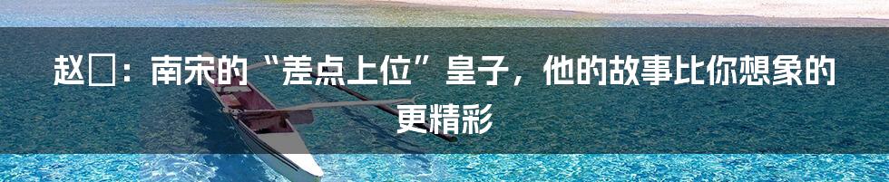 赵竑:南宋的“差点上位”皇子,他的故事比你想象的更精彩