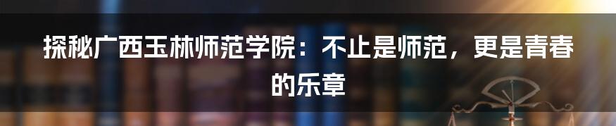 探秘广西玉林师范学院：不止是师范，更是青春的乐章