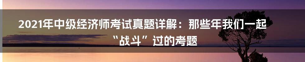 2021年中级经济师考试真题详解:那些年我们一起“战斗”过的考题