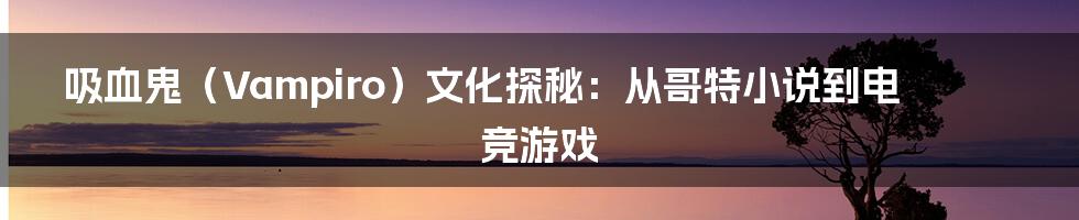 吸血鬼（Vampiro）文化探秘：从哥特小说到电竞游戏