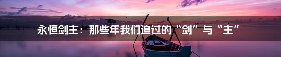 永恒剑主:那些年我们追过的“剑”与“主”