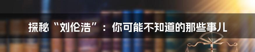 探秘“刘伦浩”:你可能不知道的那些事儿