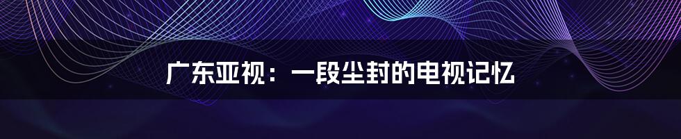广东亚视:一段尘封的电视记忆