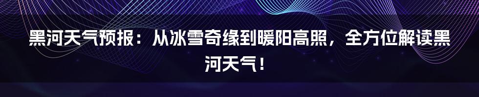 黑河天气预报：从冰雪奇缘到暖阳高照，全方位解读黑河天气！
