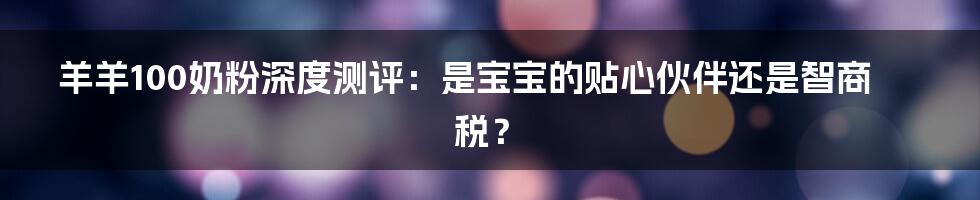 羊羊100奶粉深度测评:是宝宝的贴心伙伴还是智商税?