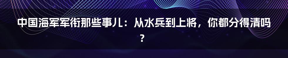 中国海军军衔那些事儿:从水兵到上将,你都分得清吗?