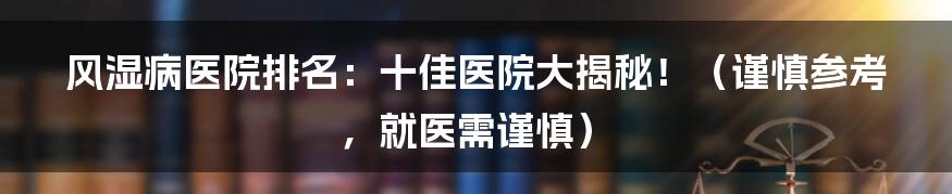 风湿病医院排名:十佳医院大揭秘!(谨慎参考,就医需谨慎)