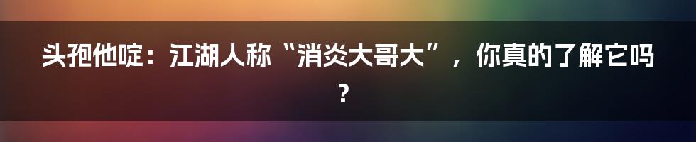 头孢他啶:江湖人称“消炎大哥大”,你真的了解它吗?