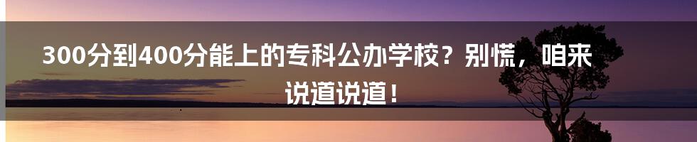 300分到400分能上的专科公办学校?别慌,咱来说道说道!