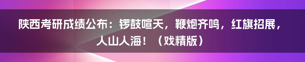 陕西考研成绩公布：锣鼓喧天，鞭炮齐鸣，红旗招展，人山人海！（戏精版）