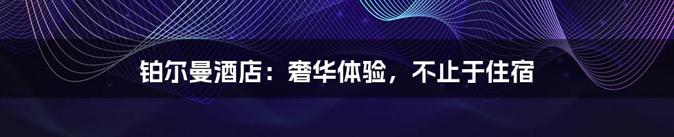 铂尔曼酒店：奢华体验，不止于住宿