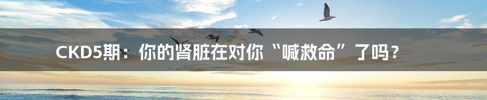 CKD5期:你的肾脏在对你“喊救命”了吗?