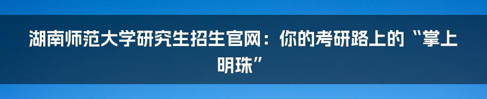 湖南师范大学研究生招生官网:你的考研路上的“掌上明珠”