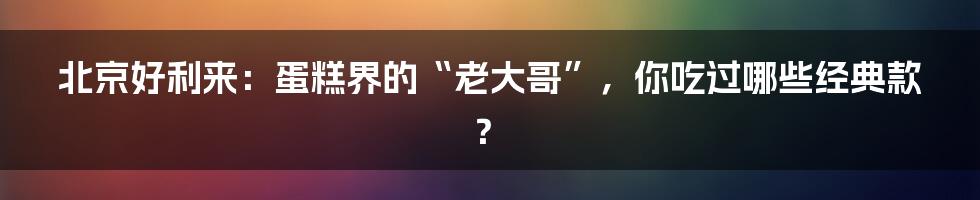 北京好利来:蛋糕界的“老大哥”,你吃过哪些经典款?