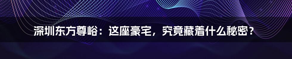 深圳东方尊峪:这座豪宅,究竟藏着什么秘密?