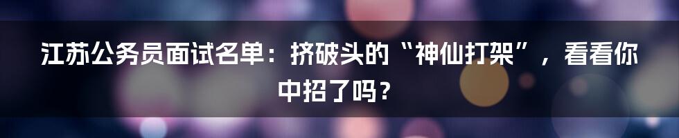 江苏公务员面试名单:挤破头的“神仙打架”,看看你中招了吗?