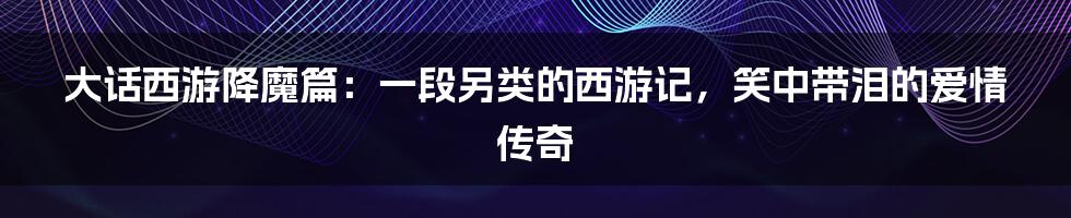 大话西游降魔篇:一段另类的西游记,笑中带泪的爱情传奇