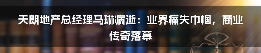 天朗地产总经理马琳病逝：业界痛失巾帼，商业传奇落幕